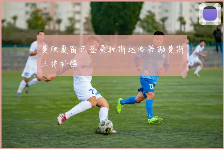 曼联夏窗已签桑托斯达洛蒂勒曼斯三将补强