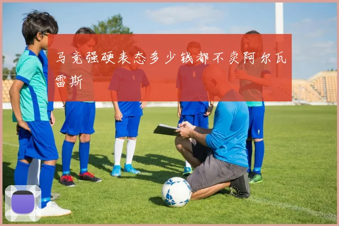 马竞强硬表态多少钱都不卖阿尔瓦雷斯